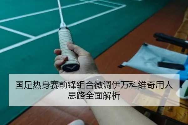 国足热身赛前锋组合微调伊万科维奇用人思路全面解析